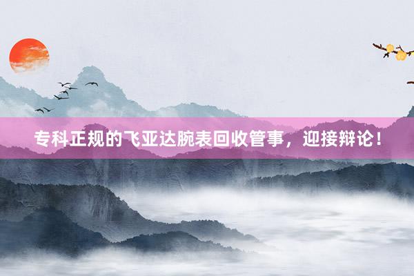 专科正规的飞亚达腕表回收管事，迎接辩论！
