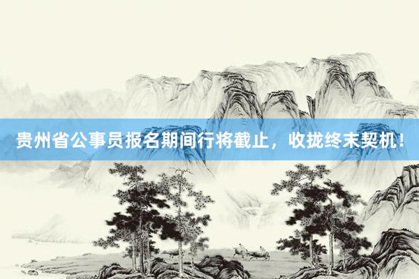 贵州省公事员报名期间行将截止，收拢终末契机！